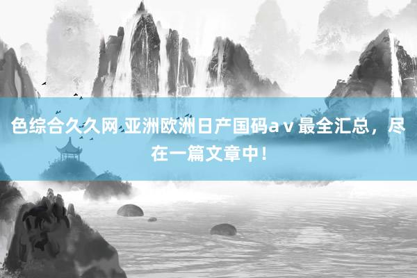 色综合久久网 亚洲欧洲日产国码aⅴ最全汇总，尽在一篇文章中！