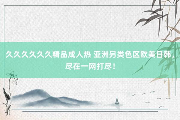 久久久久久久精品成人热 亚洲另类色区欧美日韩，尽在一网打尽！