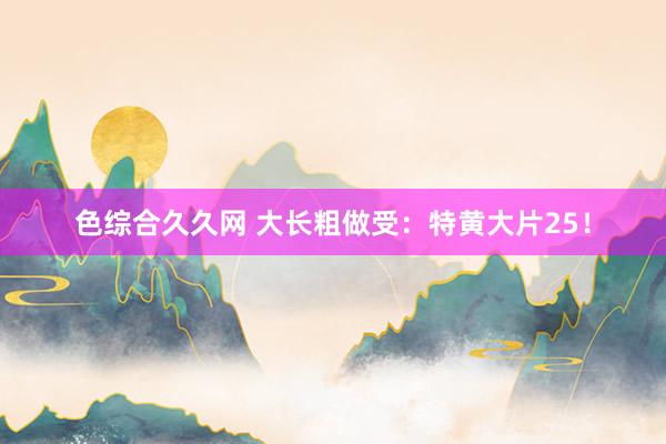 色综合久久网 大长粗做受：特黄大片25！