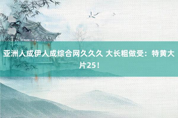 亚洲人成伊人成综合网久久久 大长粗做受：特黄大片25！