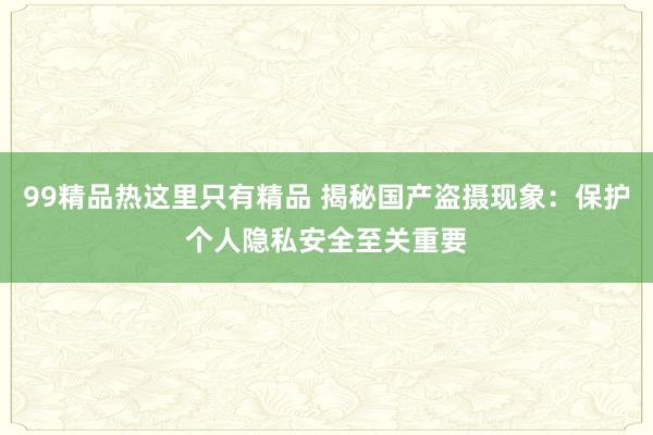 99精品热这里只有精品 揭秘国产盗摄现象：保护个人隐私安全至关重要