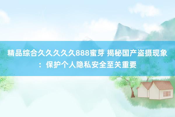 精品综合久久久久久888蜜芽 揭秘国产盗摄现象：保护个人隐私安全至关重要