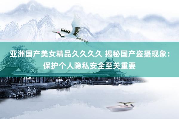 亚洲国产美女精品久久久久 揭秘国产盗摄现象：保护个人隐私安全至关重要
