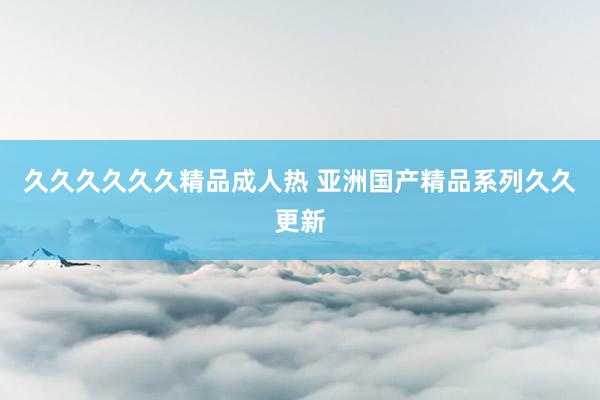 久久久久久久精品成人热 亚洲国产精品系列久久更新