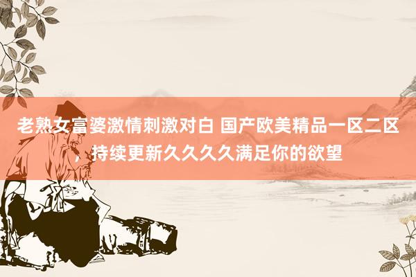 老熟女富婆激情刺激对白 国产欧美精品一区二区，持续更新久久久久满足你的欲望