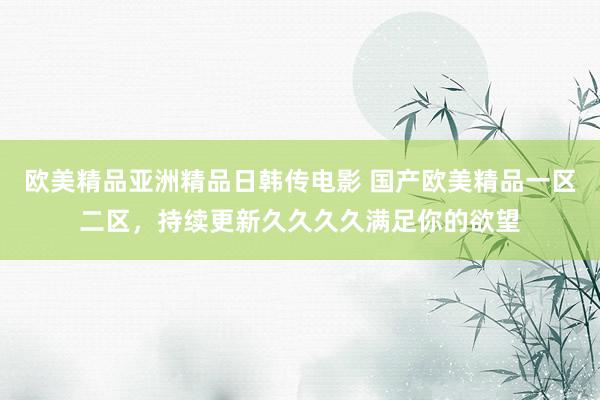 欧美精品亚洲精品日韩传电影 国产欧美精品一区二区，持续更新久久久久满足你的欲望