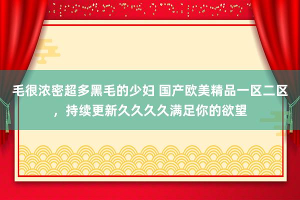 毛很浓密超多黑毛的少妇 国产欧美精品一区二区，持续更新久久久久满足你的欲望