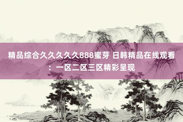 精品综合久久久久久888蜜芽 日韩精品在线观看：一区二区三区精彩呈现