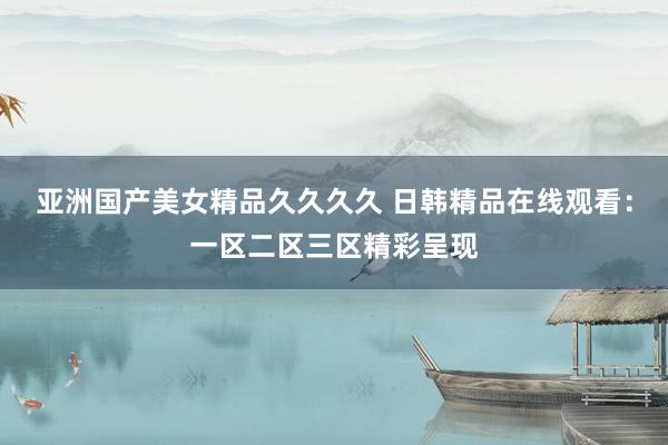 亚洲国产美女精品久久久久 日韩精品在线观看：一区二区三区精彩呈现