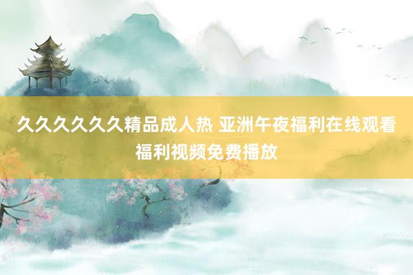 久久久久久久精品成人热 亚洲午夜福利在线观看福利视频免费播放