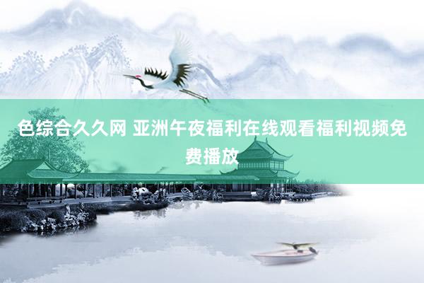 色综合久久网 亚洲午夜福利在线观看福利视频免费播放