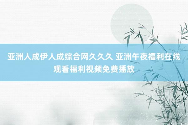 亚洲人成伊人成综合网久久久 亚洲午夜福利在线观看福利视频免费播放
