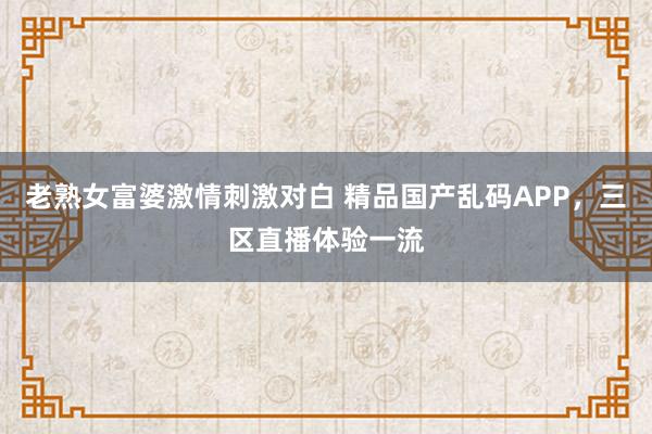 老熟女富婆激情刺激对白 精品国产乱码APP，三区直播体验一流