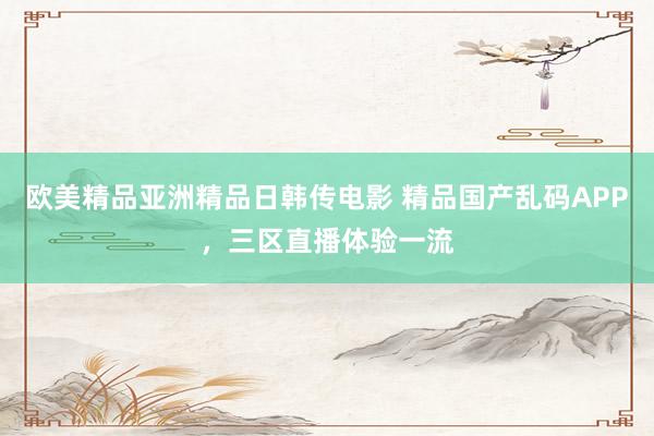 欧美精品亚洲精品日韩传电影 精品国产乱码APP，三区直播体验一流
