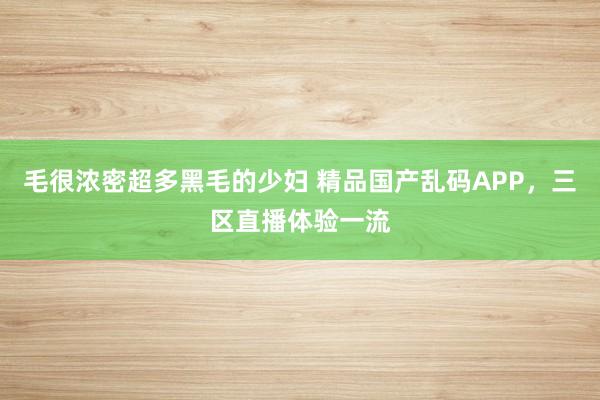 毛很浓密超多黑毛的少妇 精品国产乱码APP，三区直播体验一流