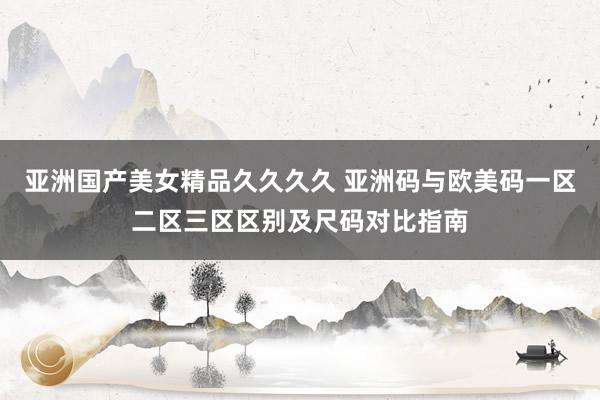 亚洲国产美女精品久久久久 亚洲码与欧美码一区二区三区区别及尺码对比指南