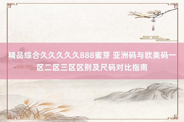 精品综合久久久久久888蜜芽 亚洲码与欧美码一区二区三区区别及尺码对比指南