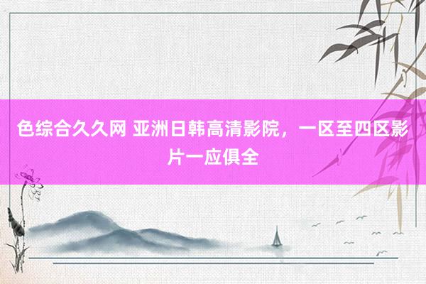 色综合久久网 亚洲日韩高清影院，一区至四区影片一应俱全