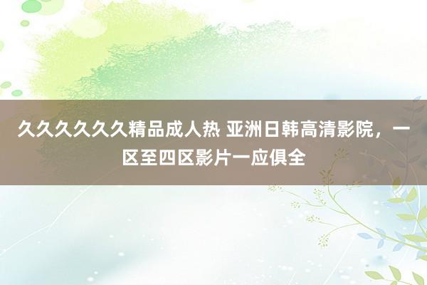 久久久久久久精品成人热 亚洲日韩高清影院，一区至四区影片一应俱全