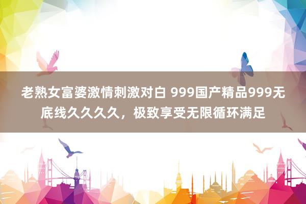 老熟女富婆激情刺激对白 999国产精品999无底线久久久久，极致享受无限循环满足