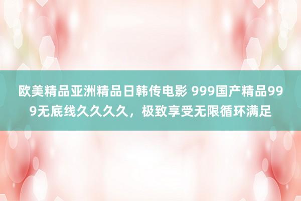 欧美精品亚洲精品日韩传电影 999国产精品999无底线久久久久，极致享受无限循环满足