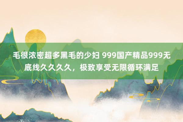 毛很浓密超多黑毛的少妇 999国产精品999无底线久久久久，极致享受无限循环满足
