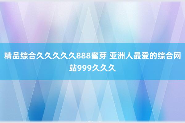 精品综合久久久久久888蜜芽 亚洲人最爱的综合网站999久久久