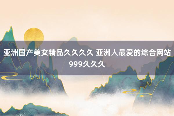 亚洲国产美女精品久久久久 亚洲人最爱的综合网站999久久久
