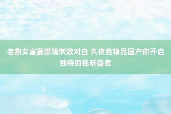 老熟女富婆激情刺激对白 久夜色精品国产你开启独特的视听盛宴