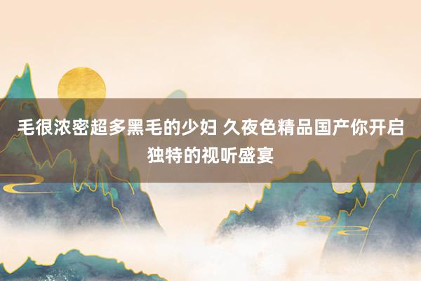 毛很浓密超多黑毛的少妇 久夜色精品国产你开启独特的视听盛宴