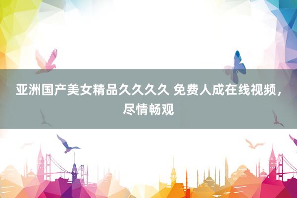 亚洲国产美女精品久久久久 免费人成在线视频，尽情畅观