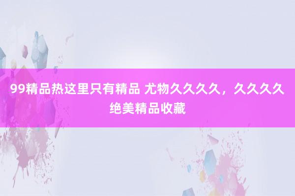 99精品热这里只有精品 尤物久久久久，久久久久绝美精品收藏