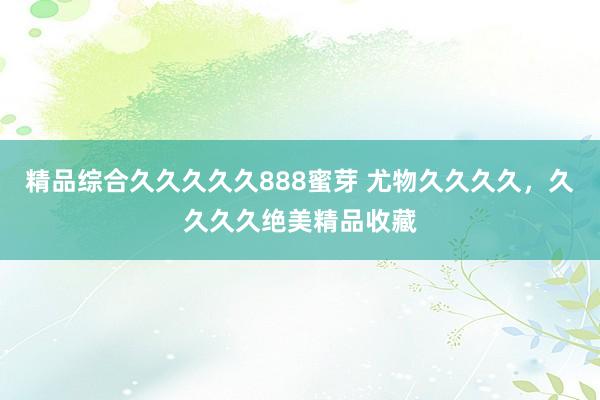 精品综合久久久久久888蜜芽 尤物久久久久，久久久久绝美精品收藏