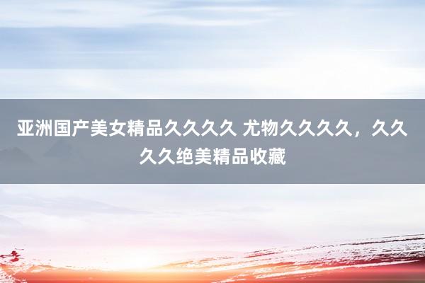 亚洲国产美女精品久久久久 尤物久久久久，久久久久绝美精品收藏