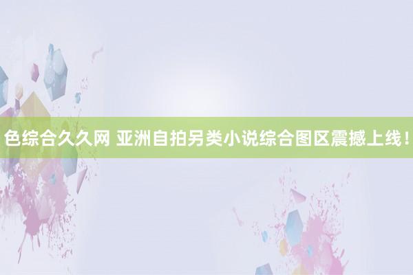 色综合久久网 亚洲自拍另类小说综合图区震撼上线！