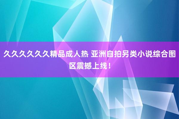 久久久久久久精品成人热 亚洲自拍另类小说综合图区震撼上线！