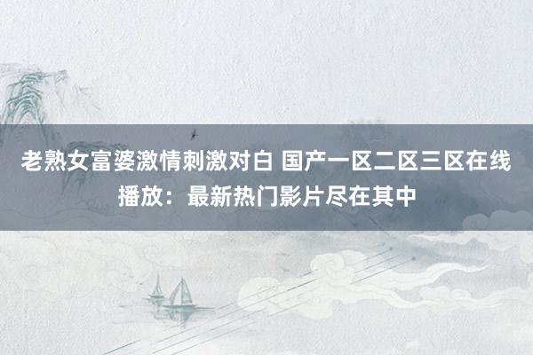 老熟女富婆激情刺激对白 国产一区二区三区在线播放：最新热门影片尽在其中
