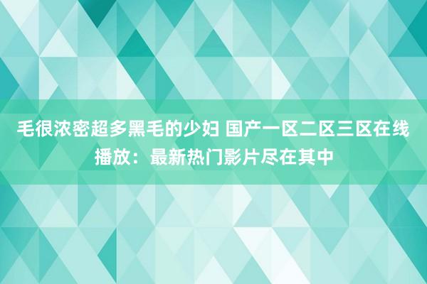 毛很浓密超多黑毛的少妇 国产一区二区三区在线播放：最新热门影片尽在其中