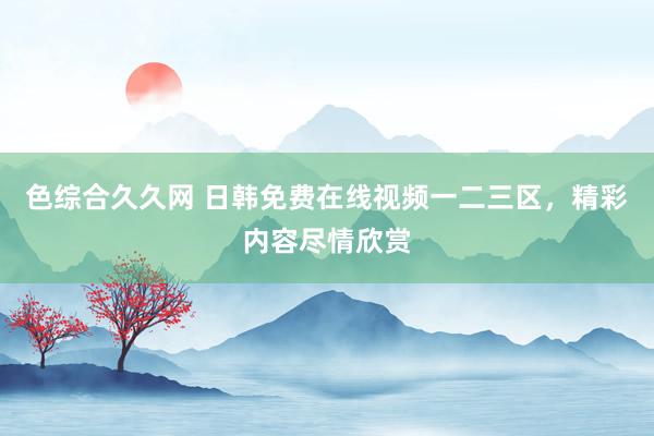 色综合久久网 日韩免费在线视频一二三区，精彩内容尽情欣赏