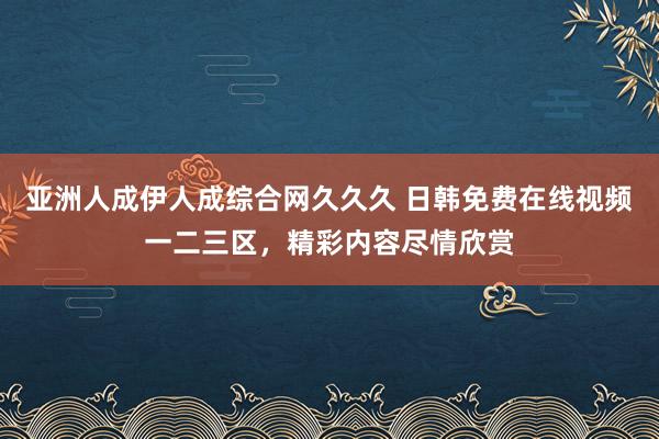 亚洲人成伊人成综合网久久久 日韩免费在线视频一二三区，精彩内容尽情欣赏