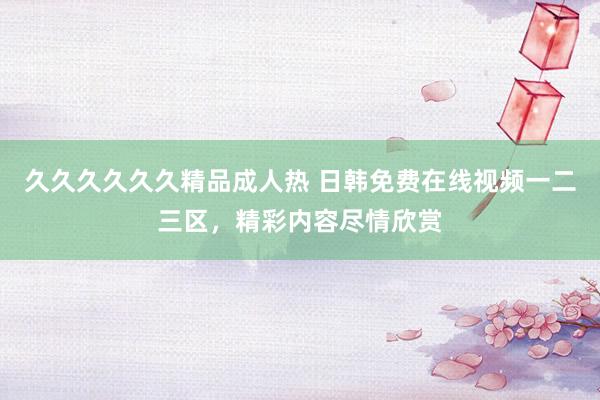 久久久久久久精品成人热 日韩免费在线视频一二三区，精彩内容尽情欣赏