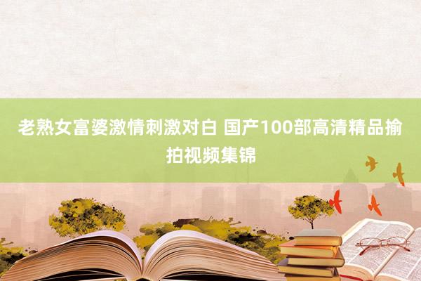 老熟女富婆激情刺激对白 国产100部高清精品揄拍视频集锦