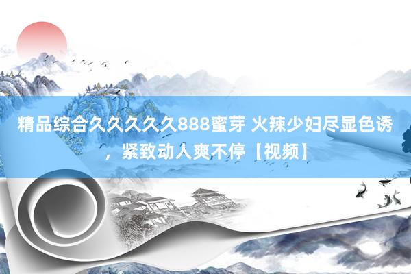 精品综合久久久久久888蜜芽 火辣少妇尽显色诱，紧致动人爽不停【视频】