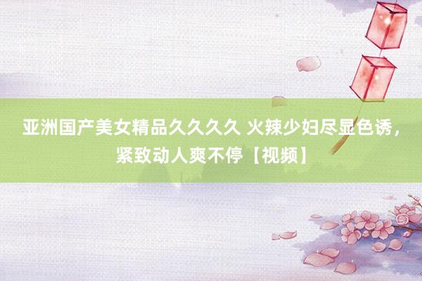 亚洲国产美女精品久久久久 火辣少妇尽显色诱，紧致动人爽不停【视频】