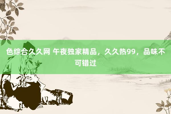 色综合久久网 午夜独家精品，久久热99，品味不可错过
