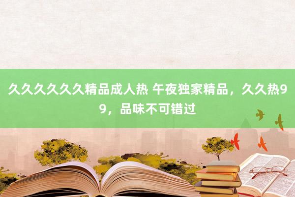 久久久久久久精品成人热 午夜独家精品，久久热99，品味不可错过