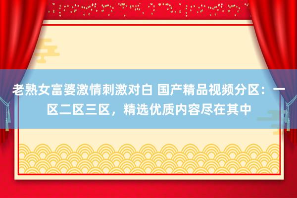 老熟女富婆激情刺激对白 国产精品视频分区：一区二区三区，精选优质内容尽在其中