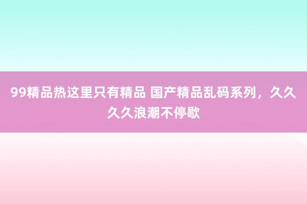 99精品热这里只有精品 国产精品乱码系列，久久久久浪潮不停歇