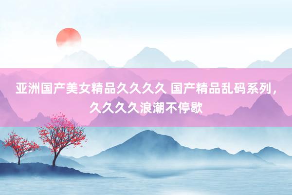 亚洲国产美女精品久久久久 国产精品乱码系列，久久久久浪潮不停歇