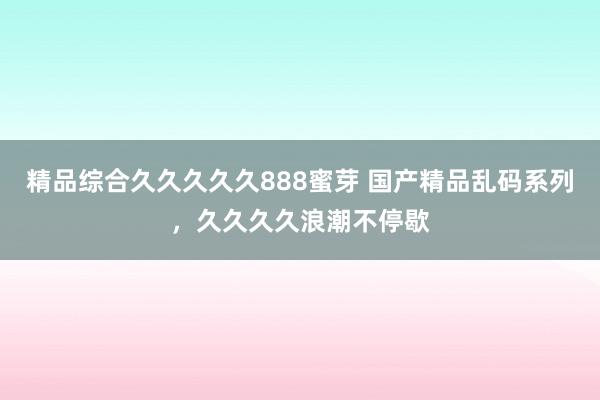 精品综合久久久久久888蜜芽 国产精品乱码系列，久久久久浪潮不停歇